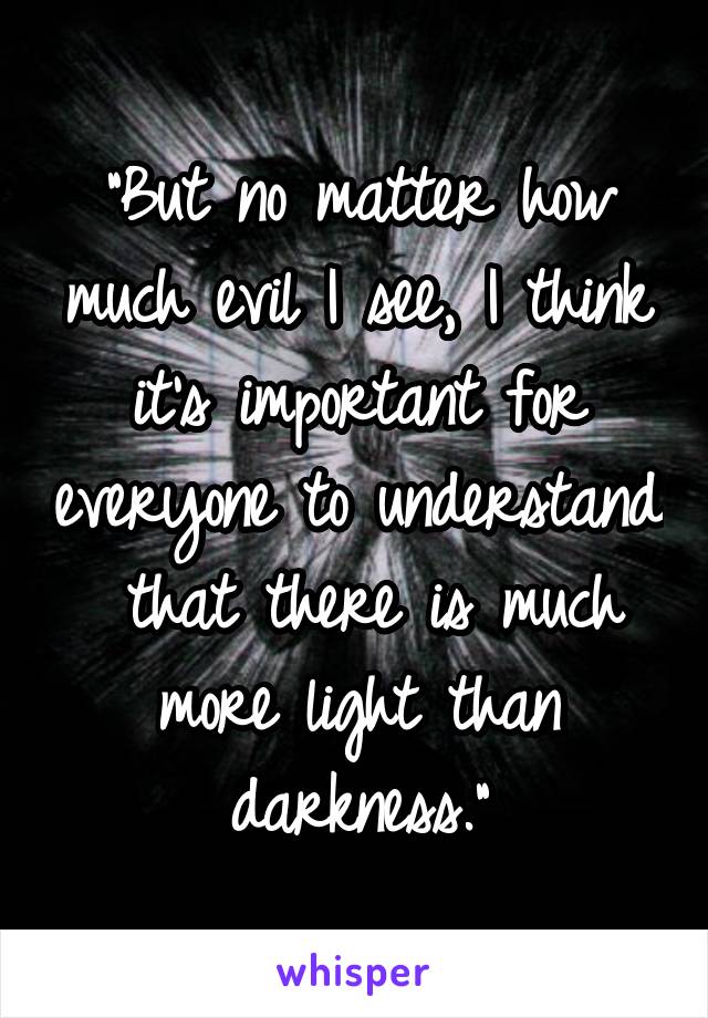 "But no matter how much evil I see, I think it's important for everyone to understand  that there is much more light than darkness."