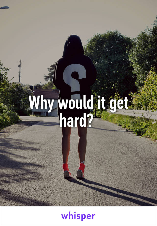 Why would it get hard? 