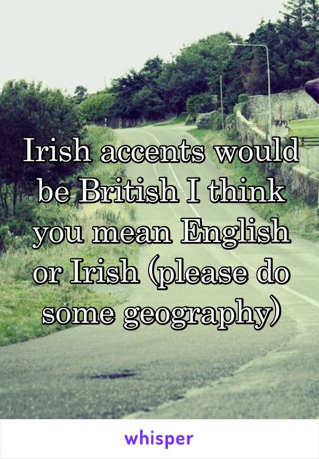 Irish accents would be British I think you mean English or Irish (please do some geography)