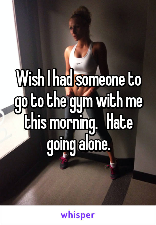 Wish I had someone to go to the gym with me this morning.   Hate going alone.