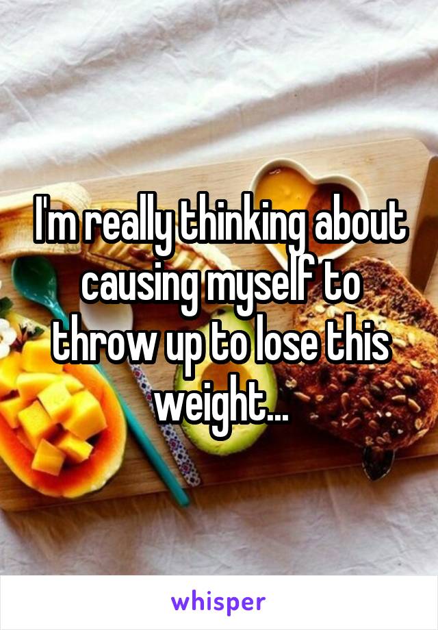 I'm really thinking about causing myself to throw up to lose this weight...