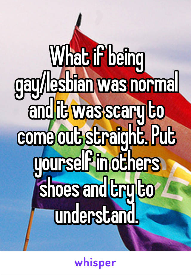 What if being gay/lesbian was normal and it was scary to come out straight. Put yourself in others shoes and try to understand.