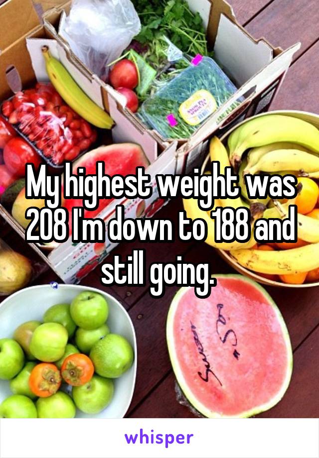 My highest weight was 208 I'm down to 188 and still going. 