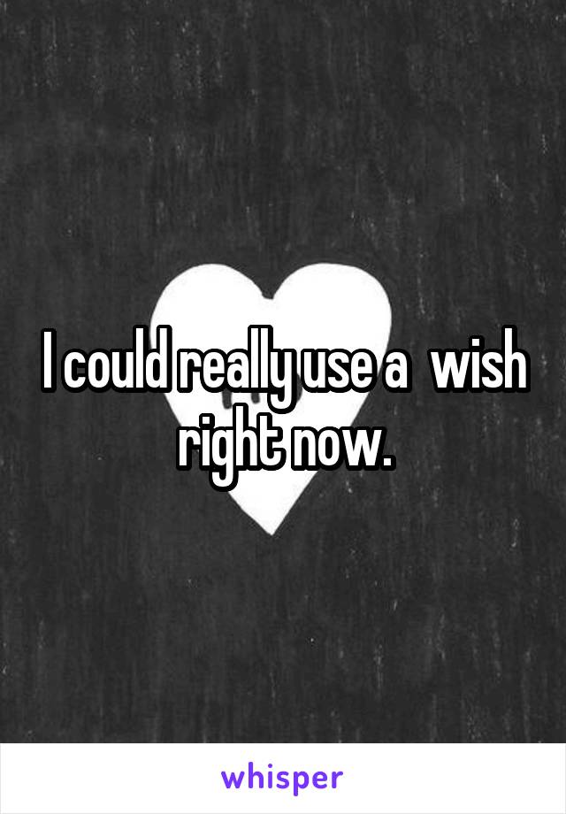 I could really use a  wish right now.