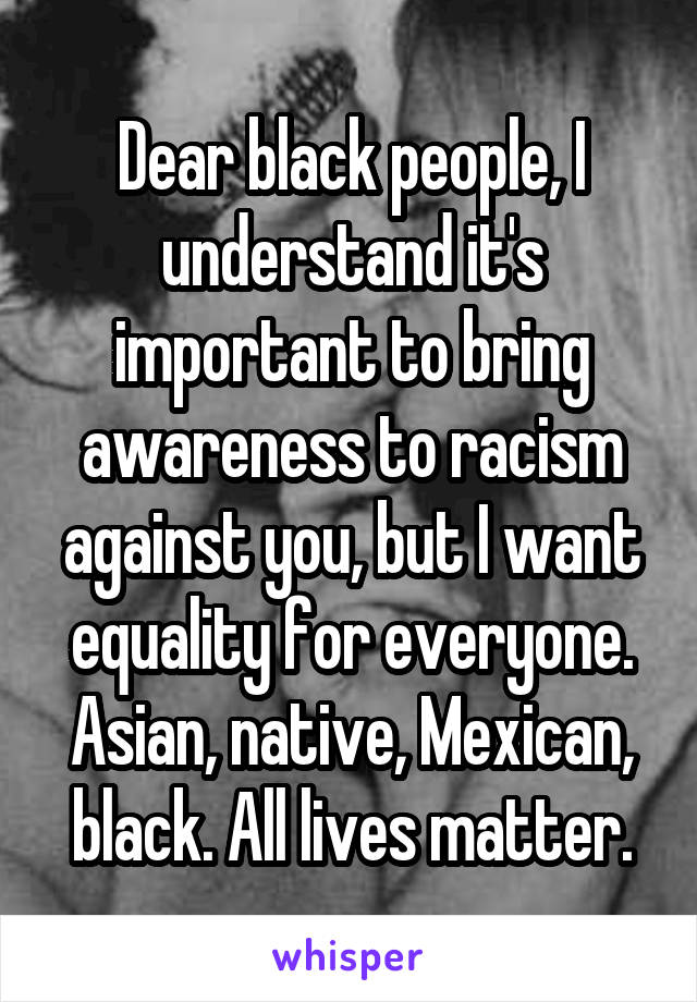 Dear black people, I understand it's important to bring awareness to racism against you, but I want equality for everyone. Asian, native, Mexican, black. All lives matter.