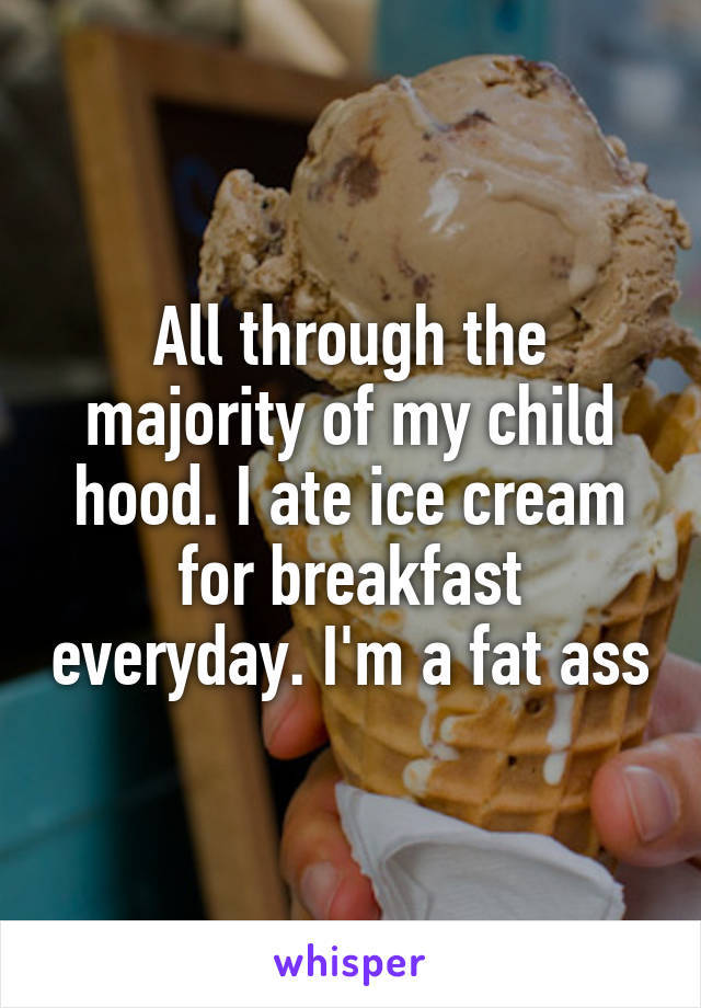 All through the majority of my child hood. I ate ice cream for breakfast everyday. I'm a fat ass