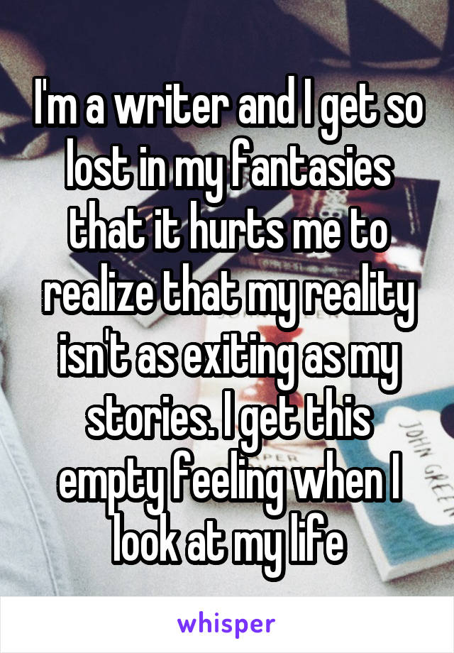 I'm a writer and I get so lost in my fantasies that it hurts me to realize that my reality isn't as exiting as my stories. I get this empty feeling when I look at my life