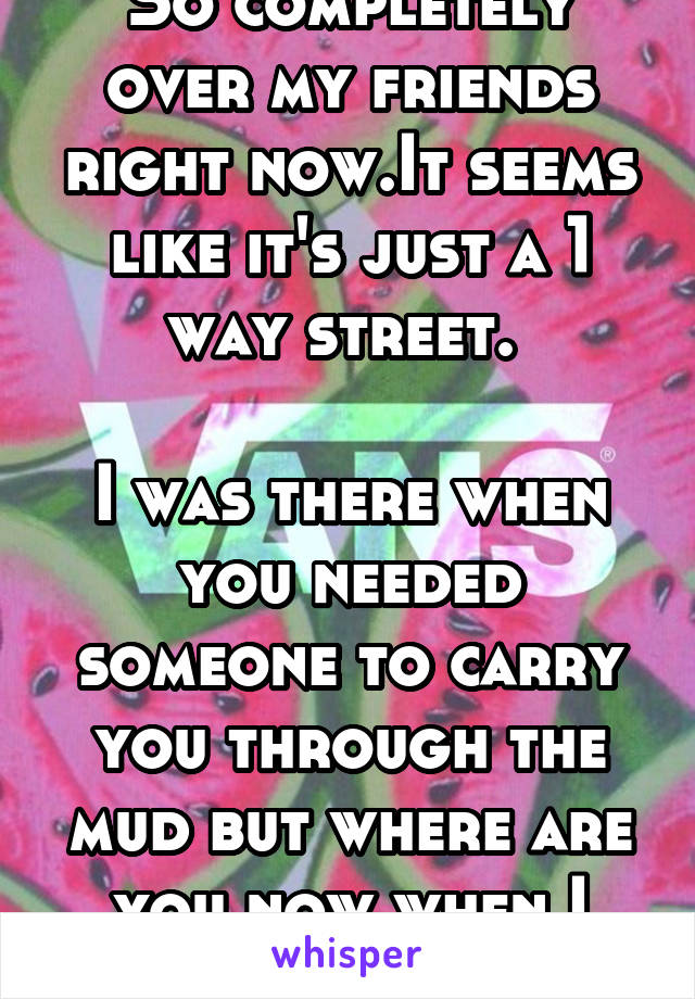 So completely over my friends right now.It seems like it's just a 1 way street. 

I was there when you needed someone to carry you through the mud but where are you now when I need you?