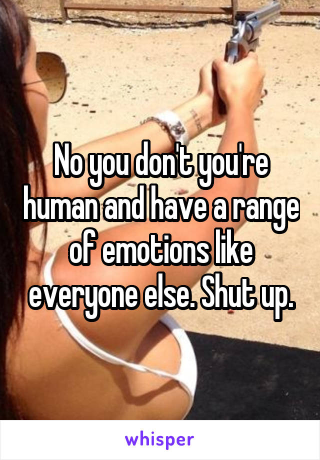 No you don't you're human and have a range of emotions like everyone else. Shut up.