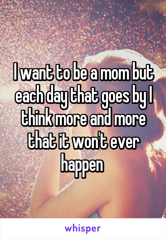 I want to be a mom but each day that goes by I think more and more that it won't ever happen 