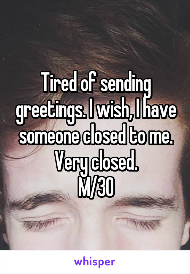 Tired of sending greetings. I wish, I have someone closed to me. Very closed.
M/30