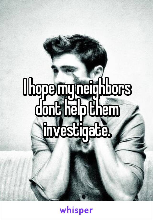 I hope my neighbors dont help them investigate.