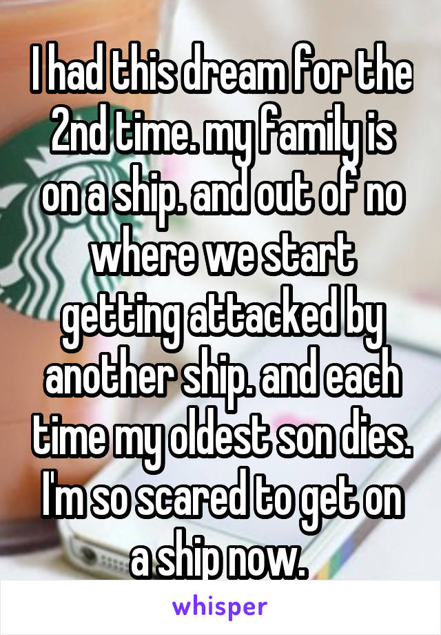 I had this dream for the 2nd time. my family is on a ship. and out of no where we start getting attacked by another ship. and each time my oldest son dies. I'm so scared to get on a ship now. 