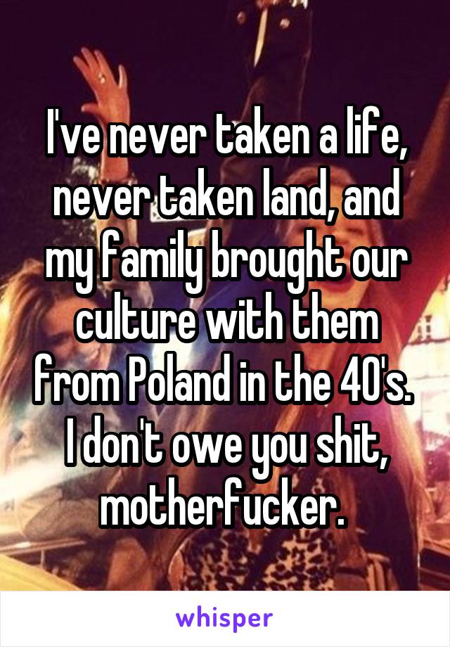 I've never taken a life, never taken land, and my family brought our culture with them from Poland in the 40's.  I don't owe you shit, motherfucker. 