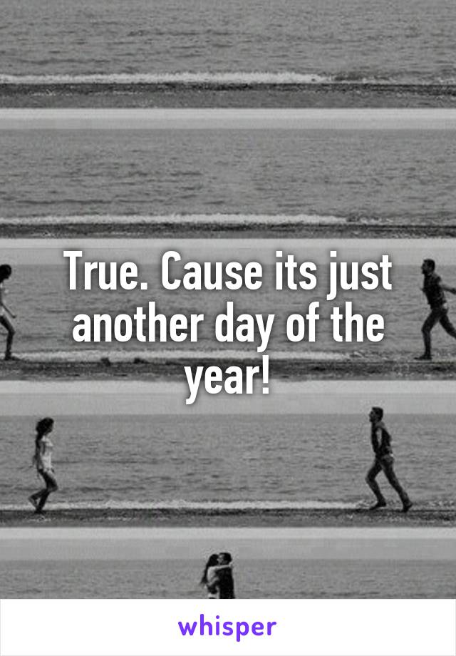 True. Cause its just another day of the year!