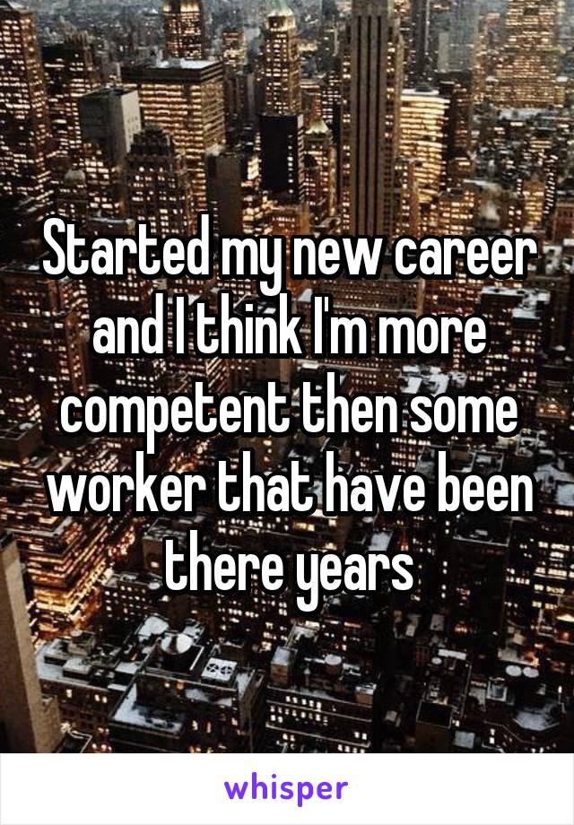 Started my new career and I think I'm more competent then some worker that have been there years