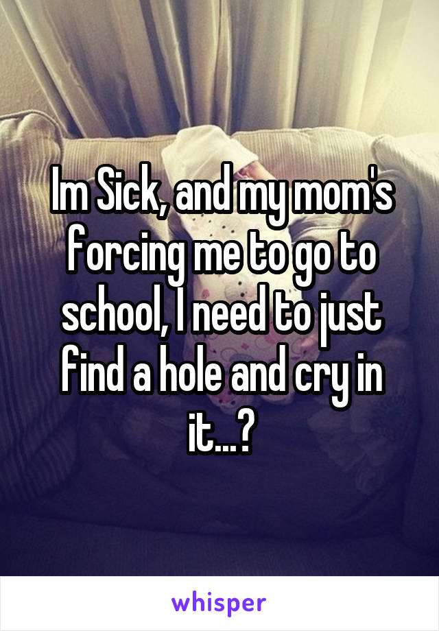 Im Sick, and my mom's forcing me to go to school, I need to just find a hole and cry in it...😭