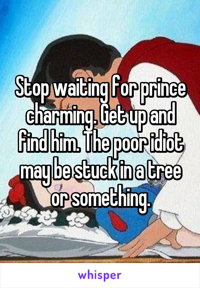 Stop waiting for prince charming. Get up and find him. The poor idiot may be stuck in a tree or something.