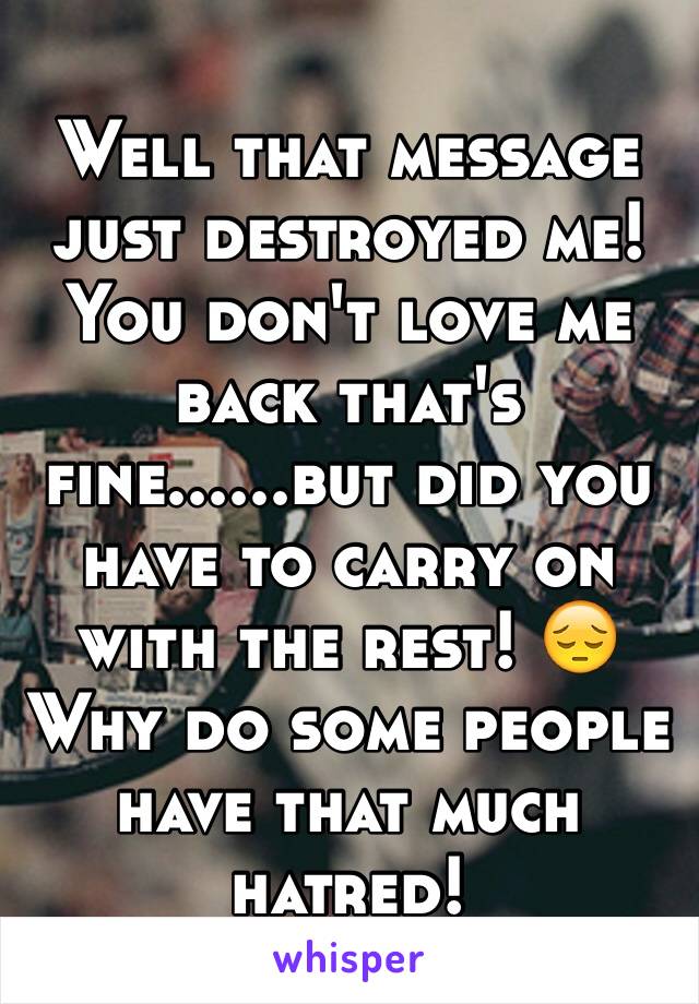 Well that message just destroyed me! You don't love me back that's fine......but did you have to carry on with the rest! 😔 
Why do some people have that much hatred! 