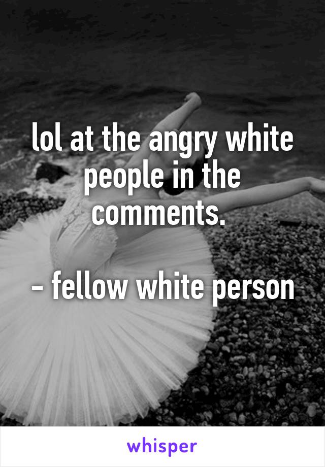 lol at the angry white people in the comments. 

- fellow white person 