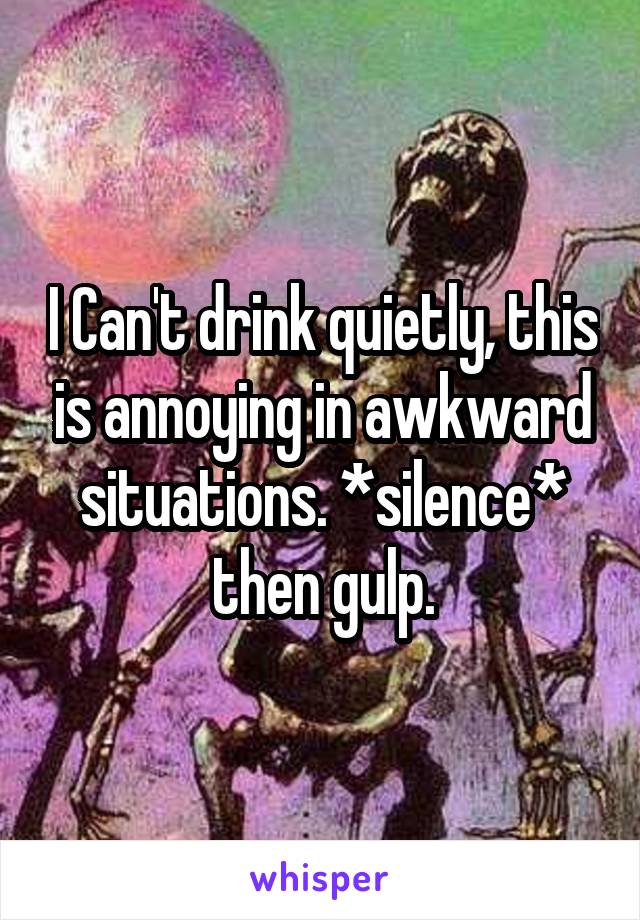 I Can't drink quietly, this is annoying in awkward situations. *silence* then gulp.