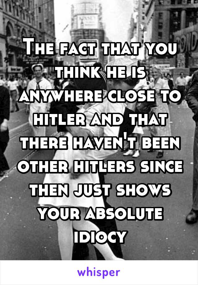 The fact that you think he is anywhere close to hitler and that there haven't been other hitlers since then just shows your absolute idiocy