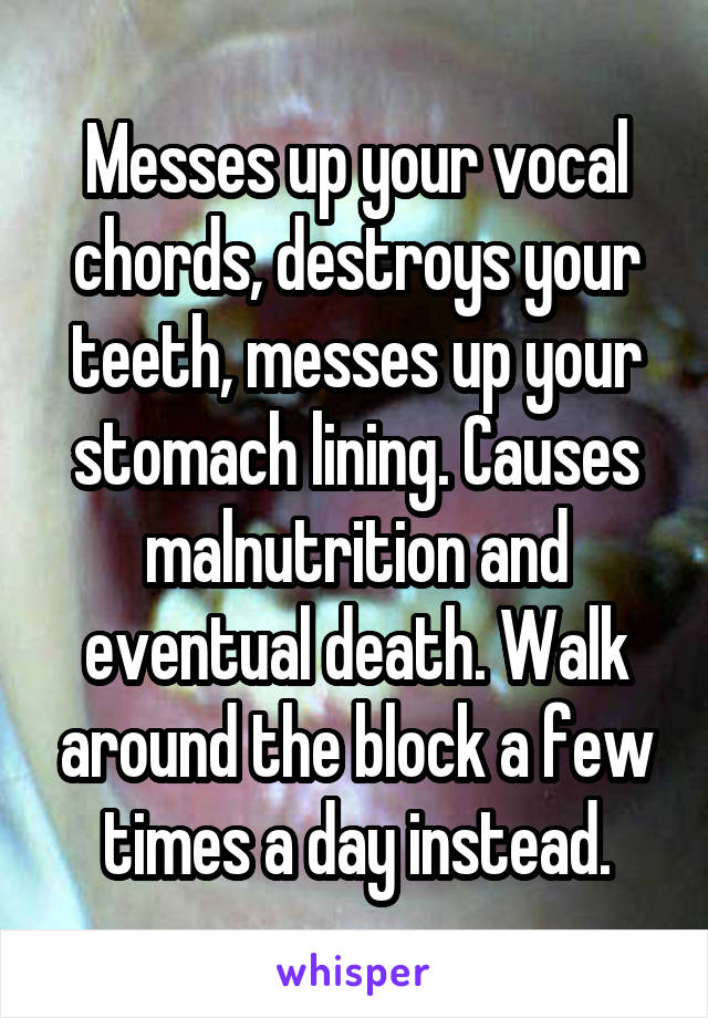 Messes up your vocal chords, destroys your teeth, messes up your stomach lining. Causes malnutrition and eventual death. Walk around the block a few times a day instead.