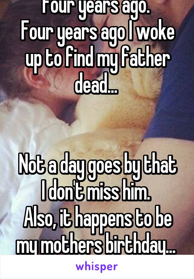 Four years ago. 
Four years ago I woke up to find my father dead... 


Not a day goes by that I don't miss him. 
Also, it happens to be my mothers birthday... 
