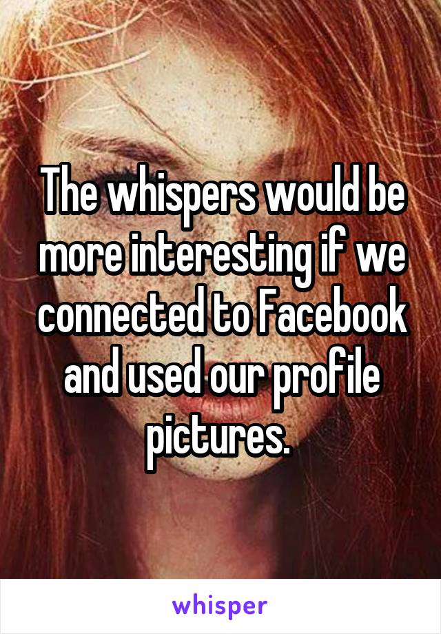 The whispers would be more interesting if we connected to Facebook and used our profile pictures. 