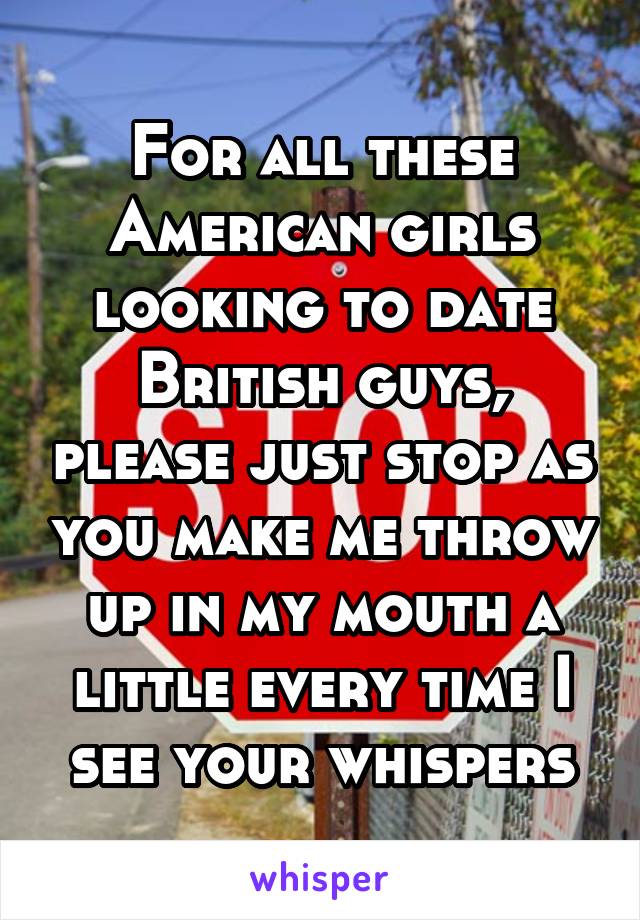 For all these American girls looking to date British guys, please just stop as you make me throw up in my mouth a little every time I see your whispers