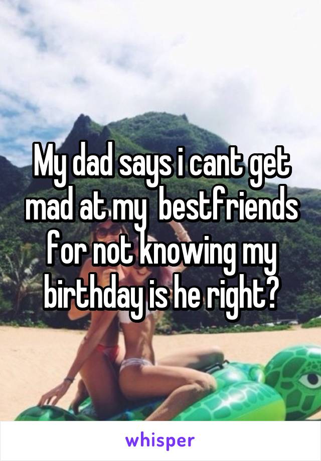 My dad says i cant get mad at my  bestfriends for not knowing my birthday is he right?