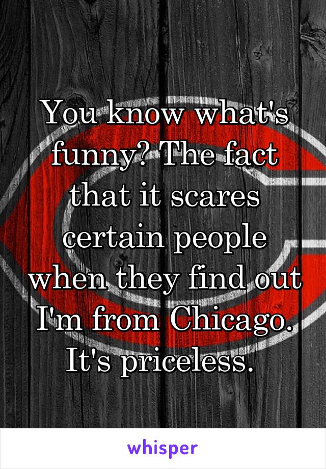 You know what's funny? The fact that it scares certain people when they find out I'm from Chicago. It's priceless. 