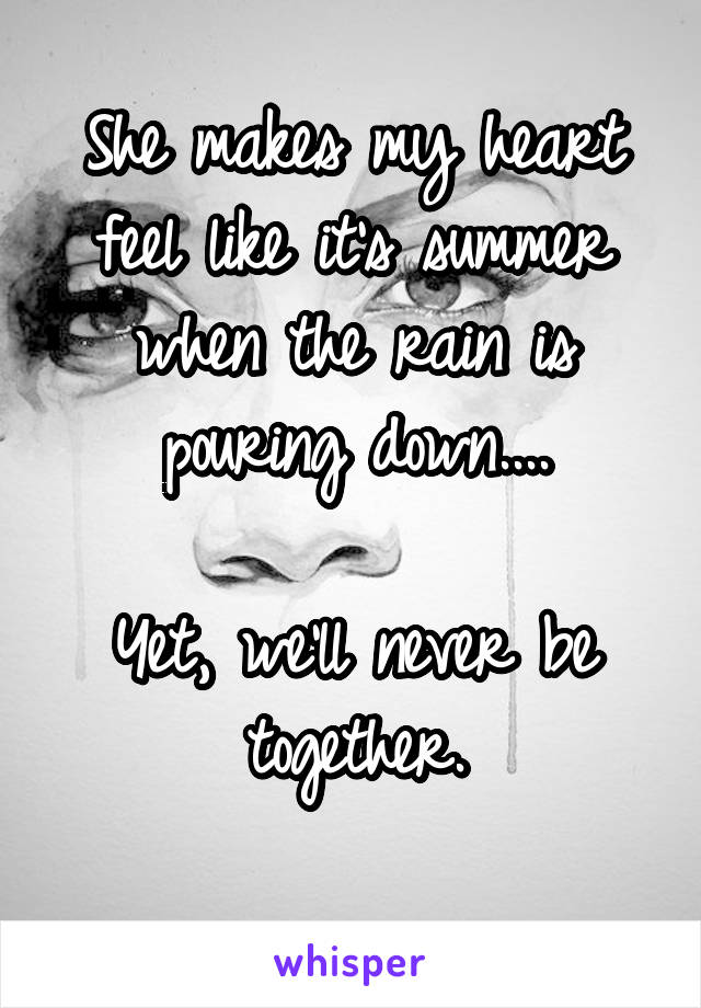 She makes my heart feel like it's summer when the rain is pouring down....

Yet, we'll never be together.
