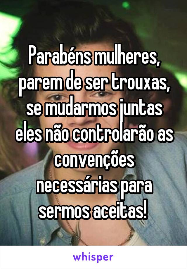 Parabéns mulheres, parem de ser trouxas, se mudarmos juntas eles não controlarão as convenções necessárias para sermos aceitas! 