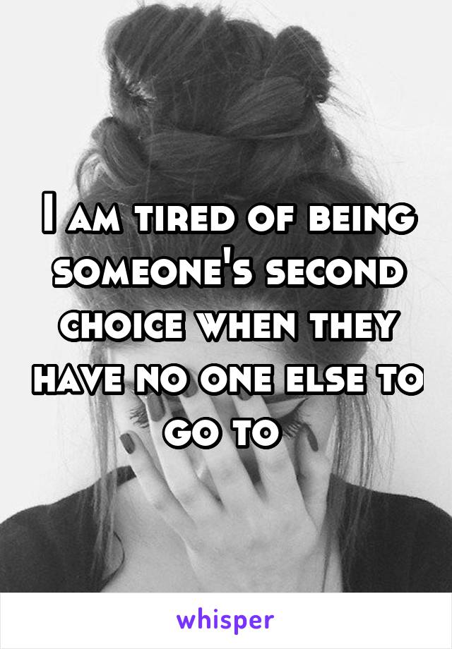 I am tired of being someone's second choice when they have no one else to go to 