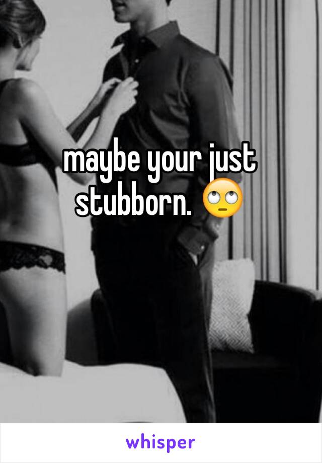 maybe your just stubborn. 🙄