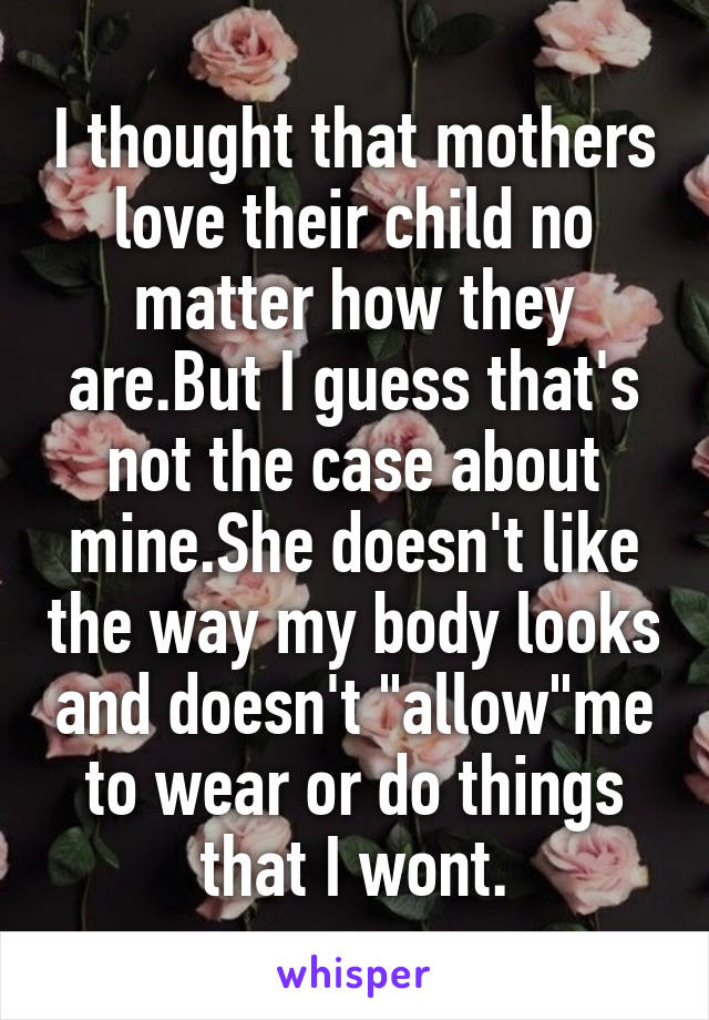 I thought that mothers love their child no matter how they are.But I guess that's not the case about mine.She doesn't like the way my body looks and doesn't "allow"me to wear or do things that I wont.