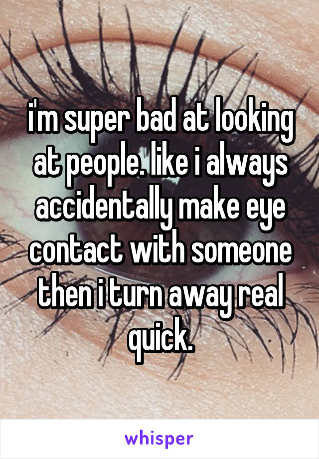 i'm super bad at looking at people. like i always accidentally make eye contact with someone then i turn away real quick.