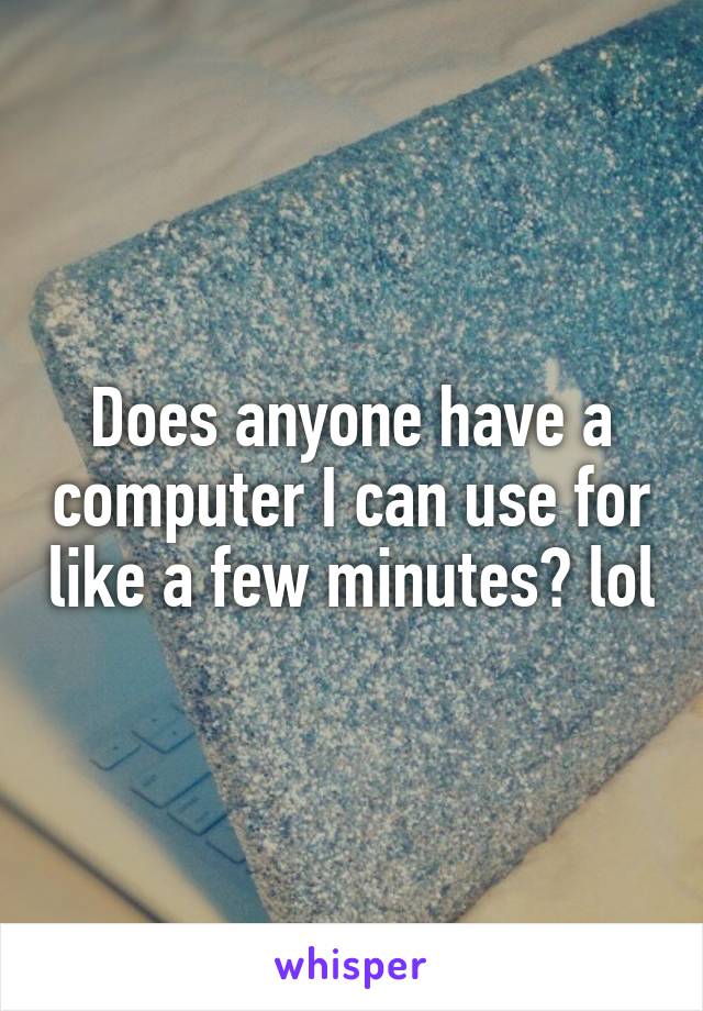 Does anyone have a computer I can use for like a few minutes? lol