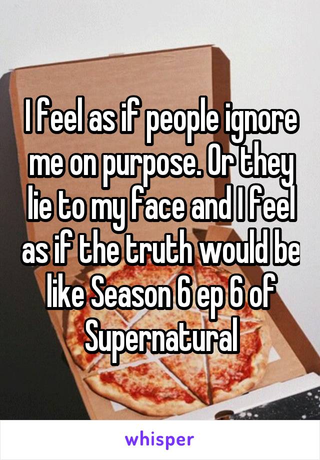 I feel as if people ignore me on purpose. Or they lie to my face and I feel as if the truth would be like Season 6 ep 6 of Supernatural