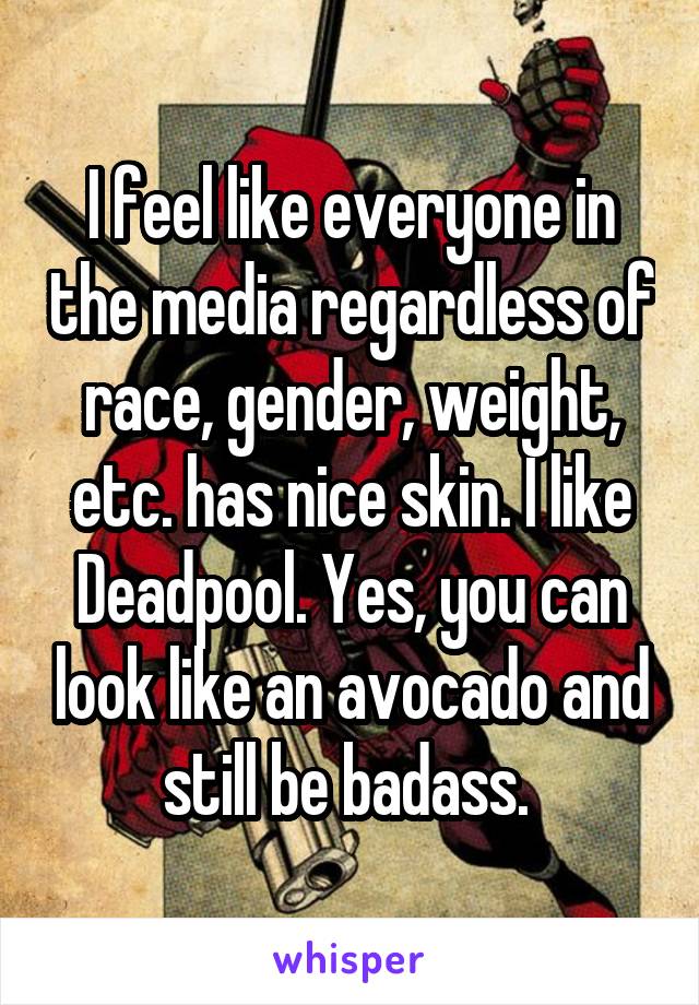 I feel like everyone in the media regardless of race, gender, weight, etc. has nice skin. I like Deadpool. Yes, you can look like an avocado and still be badass. 