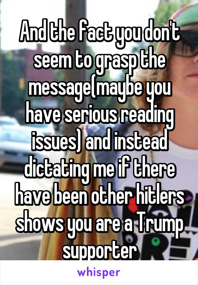 And the fact you don't seem to grasp the message(maybe you have serious reading issues) and instead dictating me if there have been other hitlers shows you are a Trump supporter