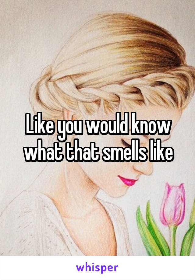 Like you would know what that smells like