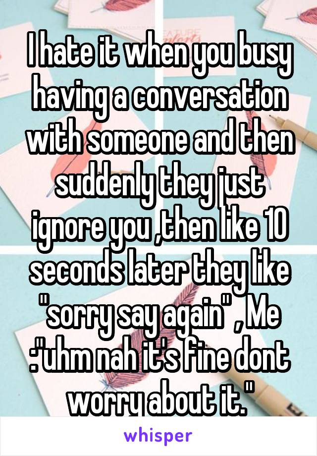 I hate it when you busy having a conversation with someone and then suddenly they just ignore you ,then like 10 seconds later they like "sorry say again" , Me :"uhm nah it's fine dont worry about it."