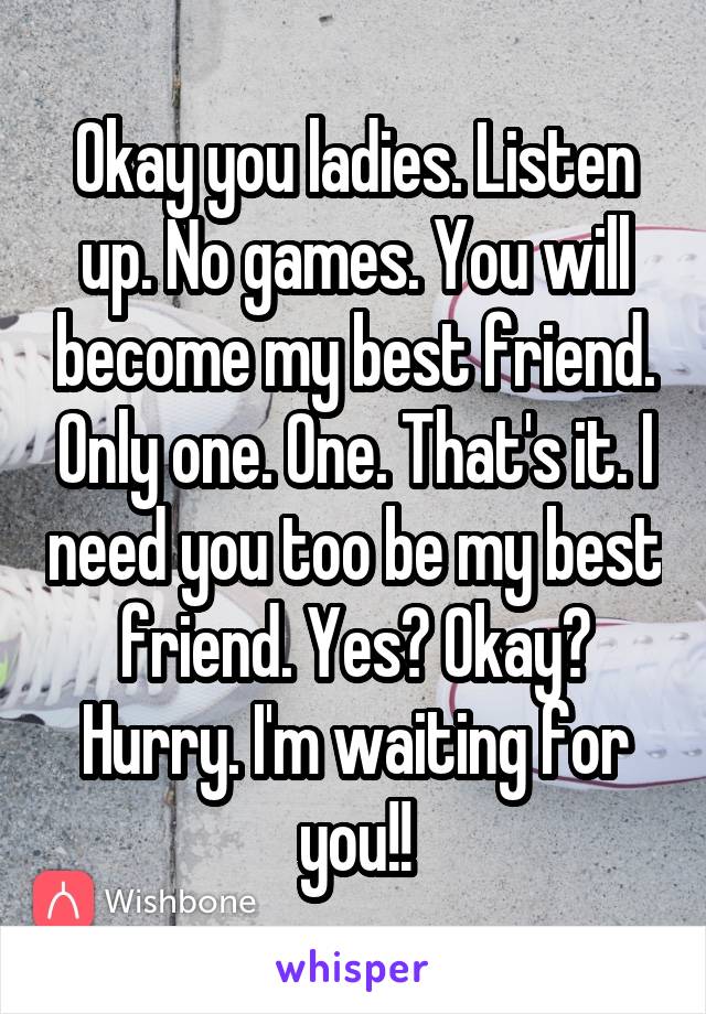 Okay you ladies. Listen up. No games. You will become my best friend. Only one. One. That's it. I need you too be my best friend. Yes? Okay? Hurry. I'm waiting for you!!