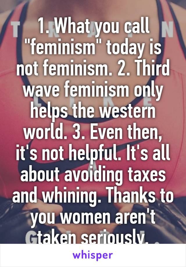 1. What you call "feminism" today is not feminism. 2. Third wave feminism only helps the western world. 3. Even then, it's not helpful. It's all about avoiding taxes and whining. Thanks to you women aren't taken seriously.