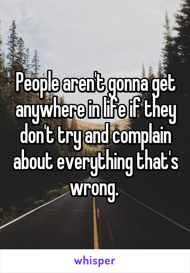 People aren't gonna get anywhere in life if they don't try and complain about everything that's wrong. 