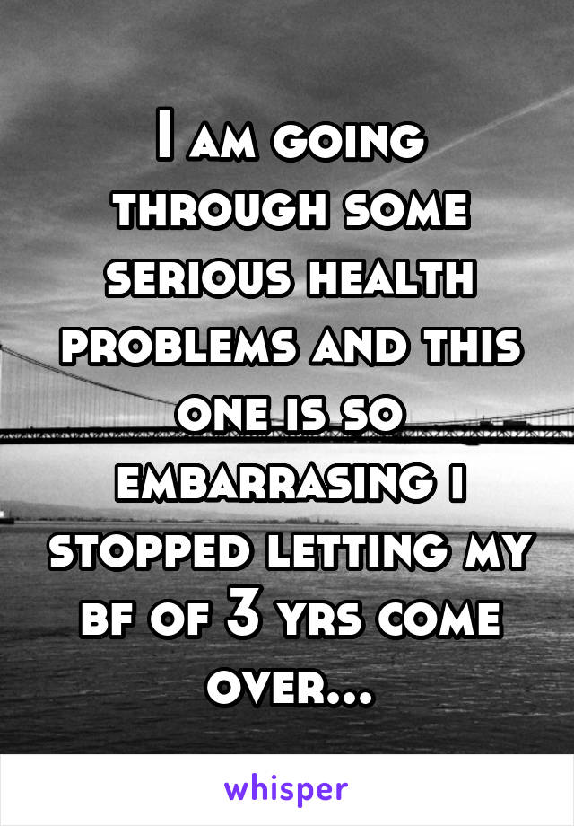 I am going through some serious health problems and this one is so embarrasing i stopped letting my bf of 3 yrs come over...