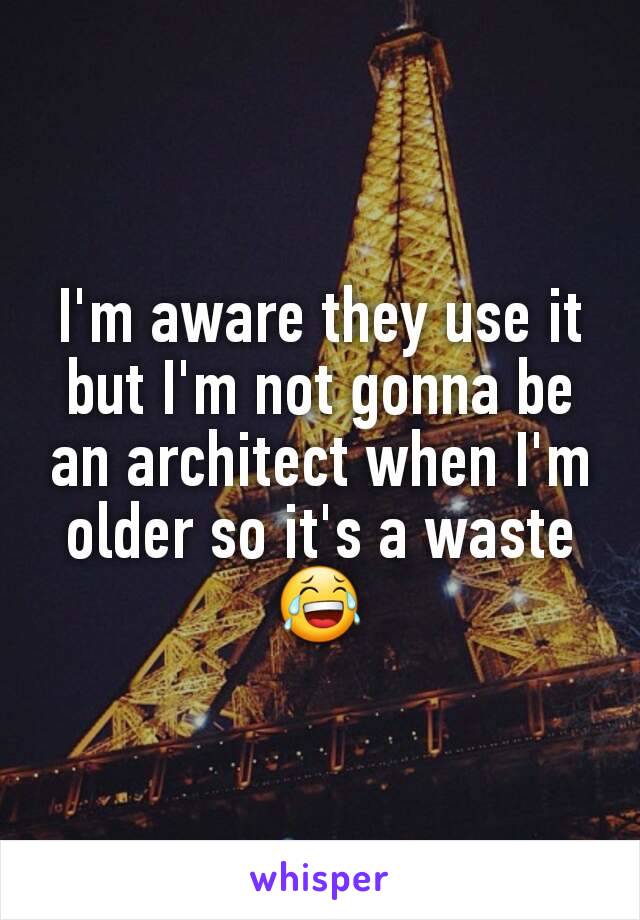 I'm aware they use it but I'm not gonna be an architect when I'm older so it's a waste 😂