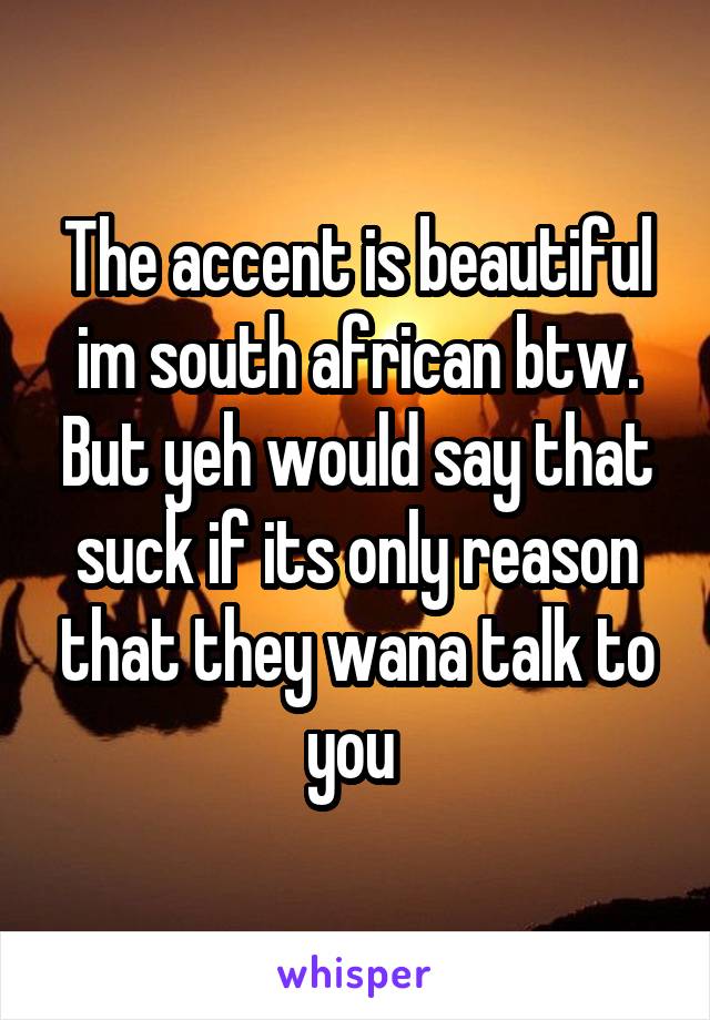 The accent is beautiful im south african btw. But yeh would say that suck if its only reason that they wana talk to you 